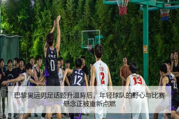 巴黎奥运男足话题升温背后，年轻球队的野心与比赛悬念正被重新点燃