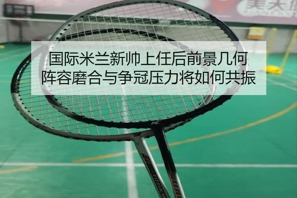 国际米兰新帅上任后前景几何 阵容磨合与争冠压力将如何共振