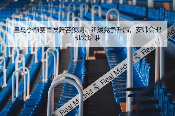 皇马季前赛首发阵容预测：新援竞争升温，安帅会把机会给谁